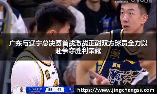 广东与辽宁总决赛首战激战正酣双方球员全力以赴争夺胜利荣耀
